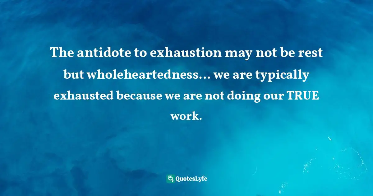 The antidote to exhaustion may not be rest but wholeheartedness... we are typically exhausted because we are not doing our TRUE work.