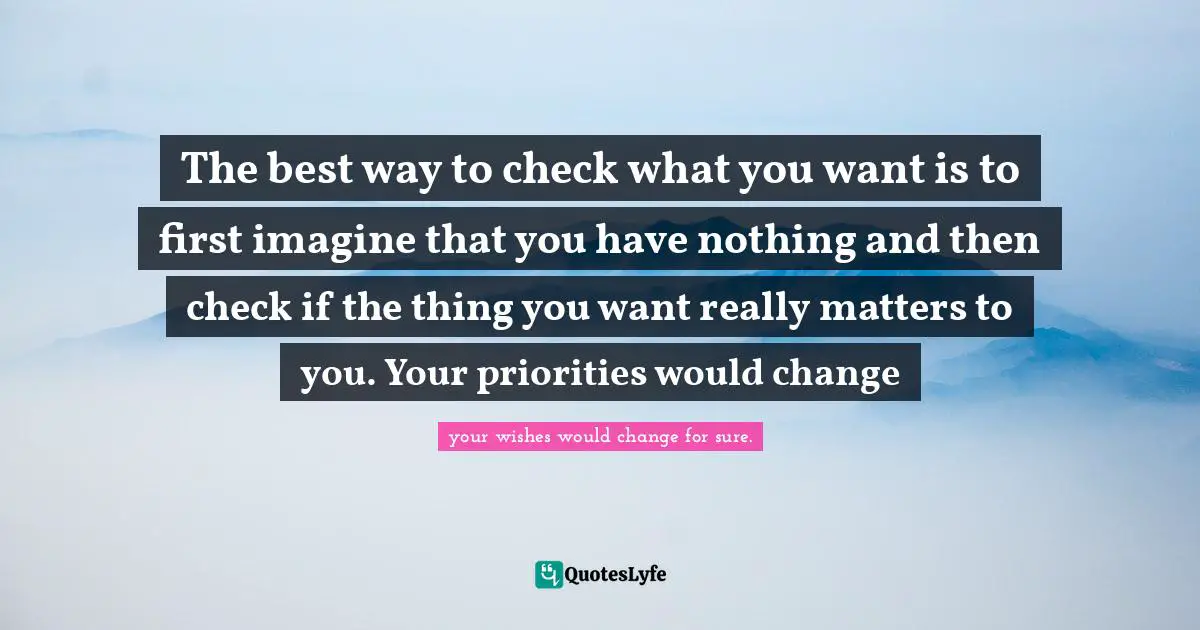 The best way to check what you want is to first imagine that you have nothing and then check if the thing you want really matters to you. Your priorities would change