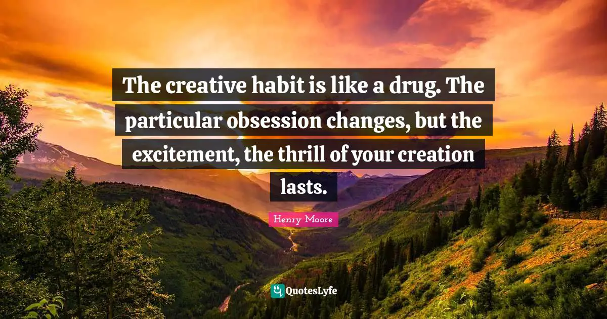 Henry Moore Quotes: "The creative habit is like a drug. The particular obsession changes, but the excitement, the thrill of your creation lasts."