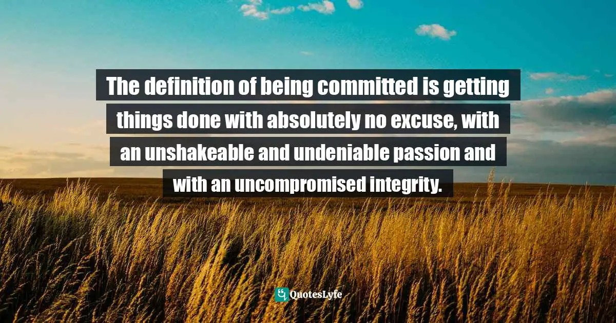 The definition of being committed is getting things done with absolutely no excuse, with an unshakeable and undeniable passion and with an uncompromised integrity.