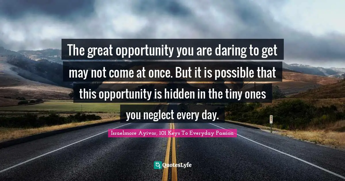 The great opportunity you are daring to get may not come at once. But it is possible that this opportunity is hidden in the tiny ones you neglect every day.
