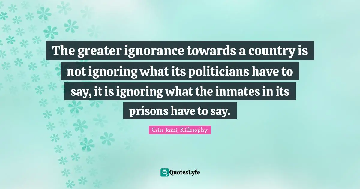 The greater ignorance towards a country is not ignoring what its politicians have to say, it is ignoring what the inmates in its prisons have to say.