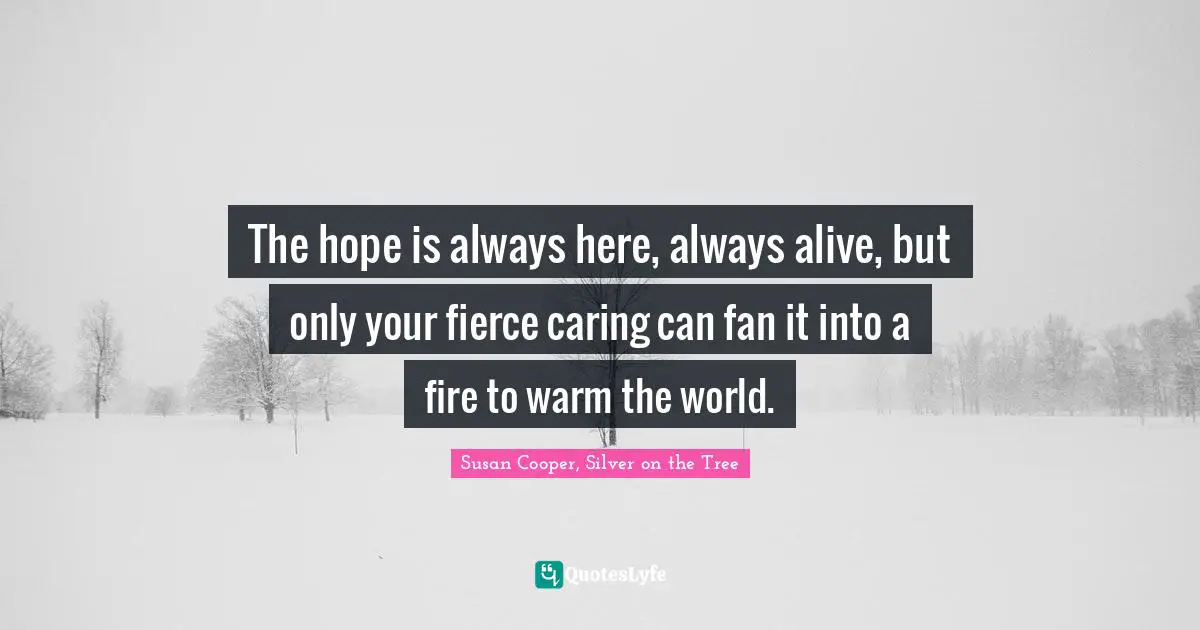 The hope is always here, always alive, but only your fierce caring can fan it into a fire to warm the world.
