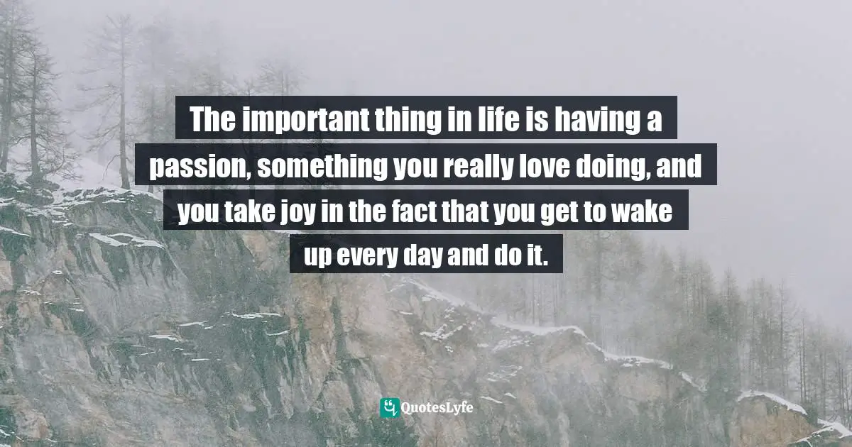The important thing in life is having a passion, something you really love doing, and you take joy in the fact that you get to wake up every day and do it.