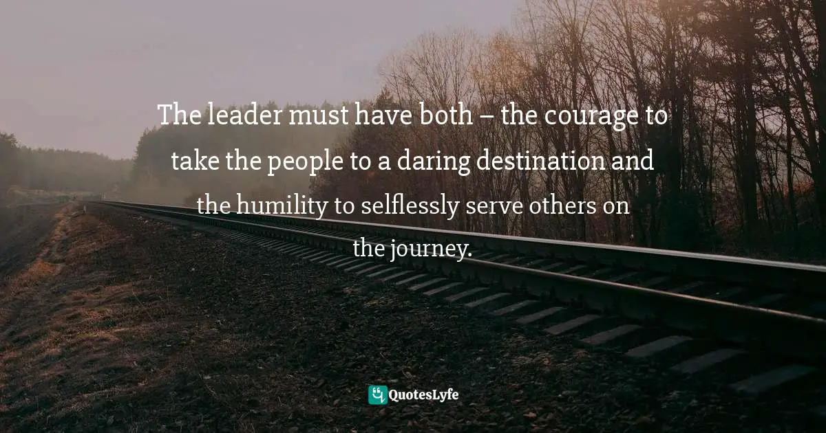 The leader must have both – the courage to take the people to a daring destination and the humility to selflessly serve others on the journey.