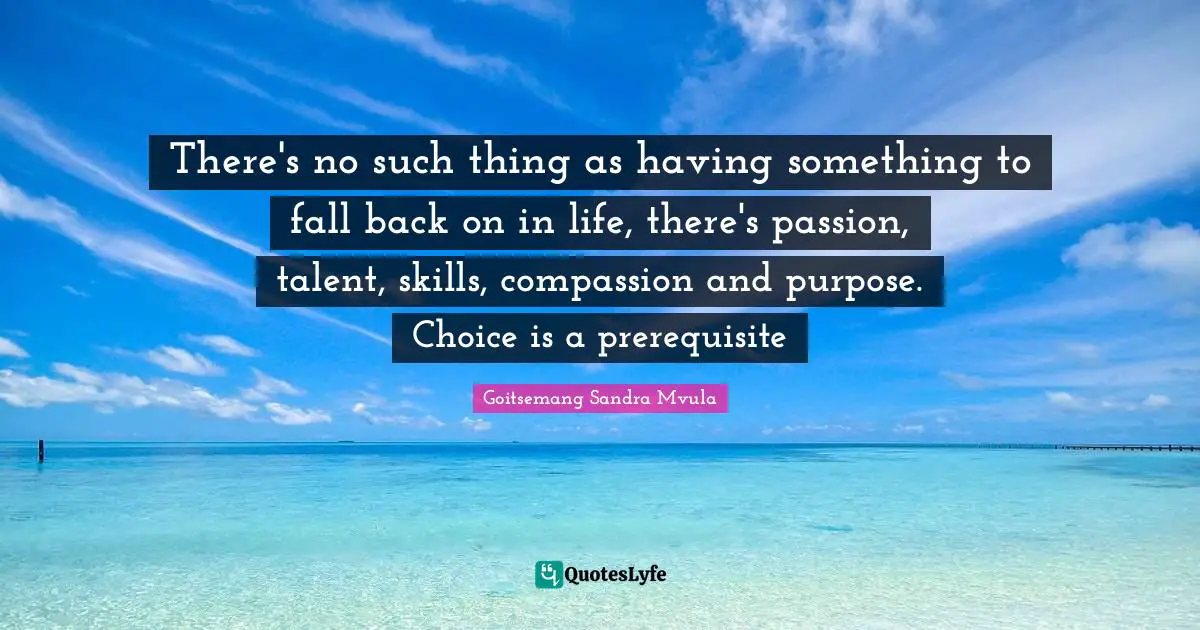There's no such thing as having something to fall back on in life, there's passion, talent, skills, compassion and purpose. Choice is a prerequisite