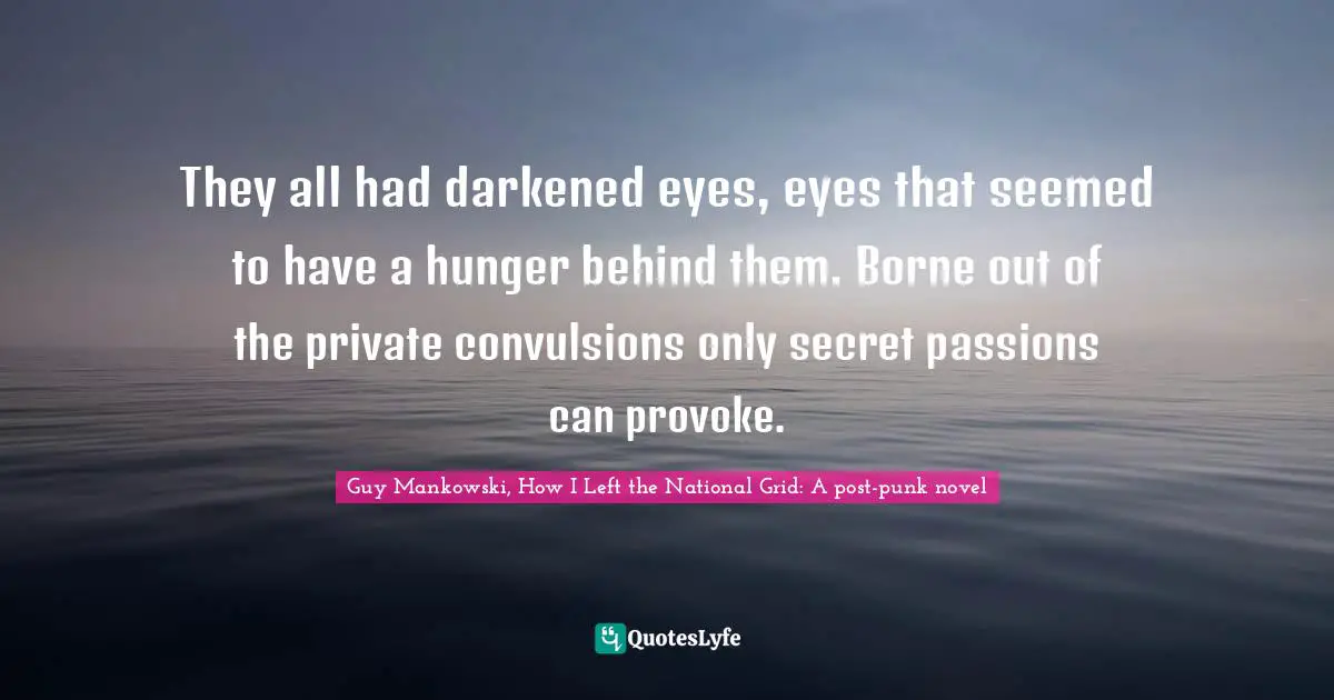 They all had darkened eyes, eyes that seemed to have a hunger behind them. Borne out of the private convulsions only secret passions can provoke.