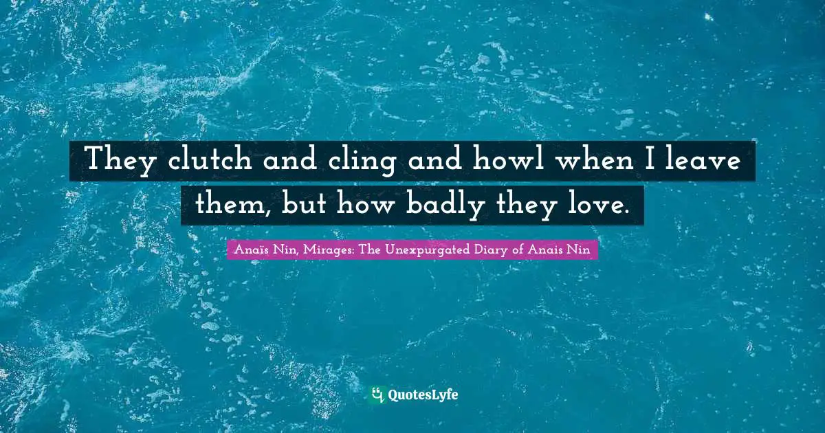 They clutch and cling and howl when I leave them, but how badly they love.