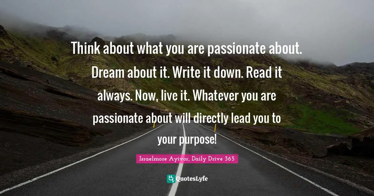 Write Down Quotes: "Think about what you are passionate about. Dream about it. Write it down. Read it always. Now, live it. Whatever you are passionate about will directly lead you to your purpose!"