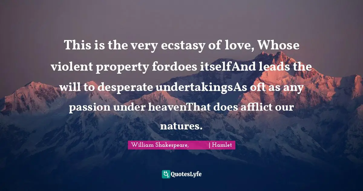 This is the very ecstasy of love, Whose violent property fordoes itselfAnd leads the will to desperate undertakingsAs oft as any passion under heavenThat does afflict our natures.