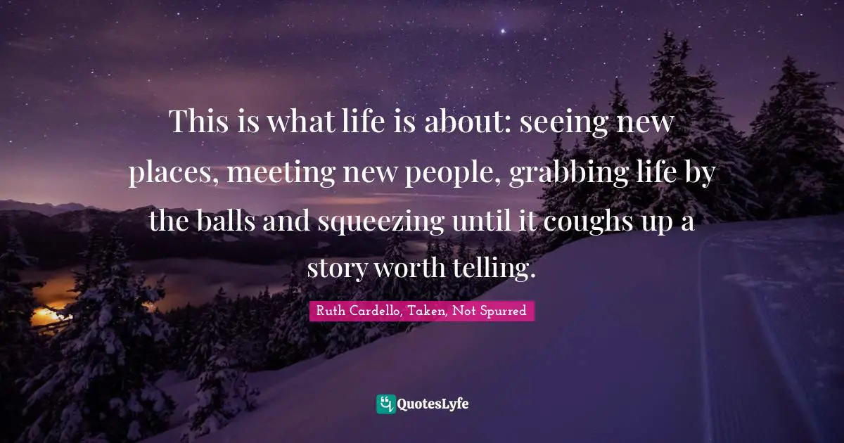 This is what life is about: seeing new places, meeting new people, grabbing life by the balls and squeezing until it coughs up a story worth telling.