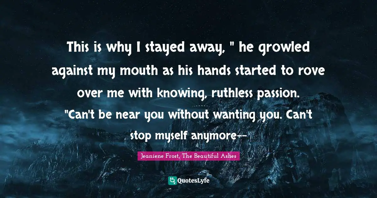 This is why I stayed away, " he growled against my mouth as his hands started to rove over me with knowing, ruthless passion. "Can't be near you without wanting you. Can't stop myself anymore--