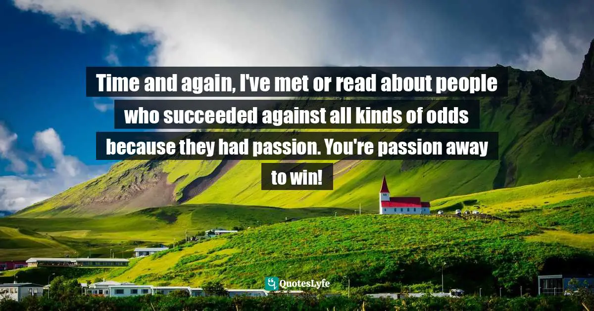 Time and again, I've met or read about people who succeeded against all kinds of odds because they had passion. You're passion away to win!