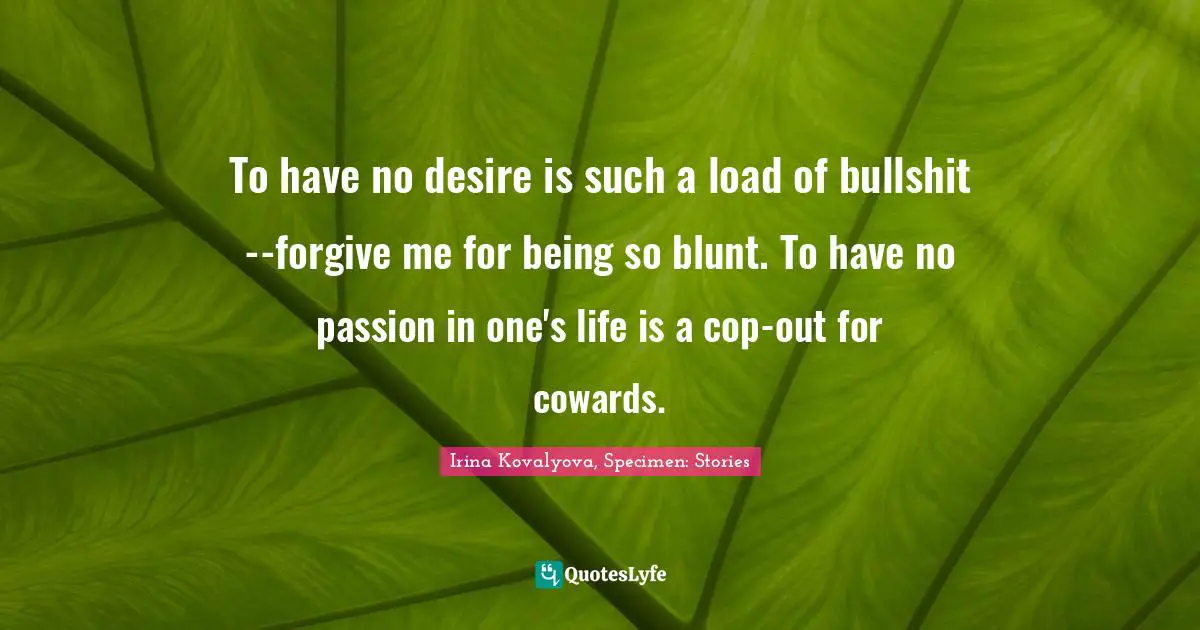 To have no desire is such a load of bullshit--forgive me for being so blunt. To have no passion in one's life is a cop-out for cowards.