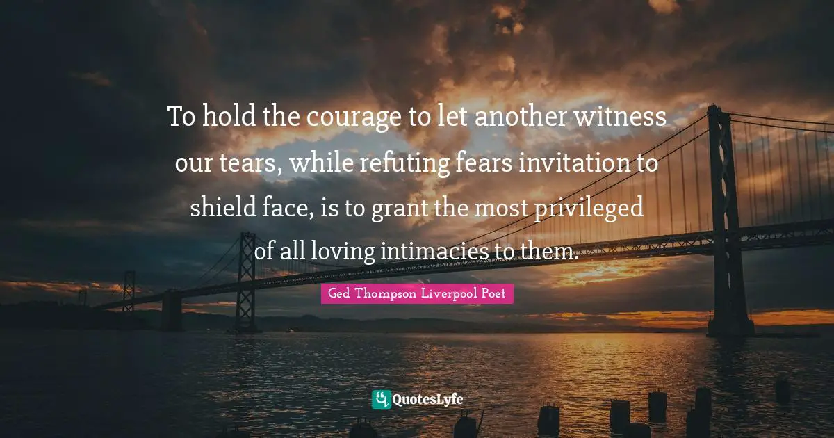 To hold the courage to let another witness our tears, while refuting fears invitation to shield face, is to grant the most privileged of all loving intimacies to them.