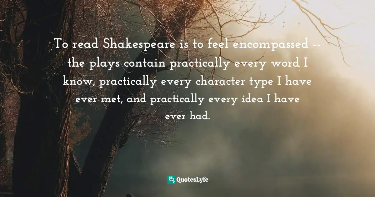 To read Shakespeare is to feel encompassed -- the plays contain practically every word I know, practically every character type I have ever met, and practically every idea I have ever had.
