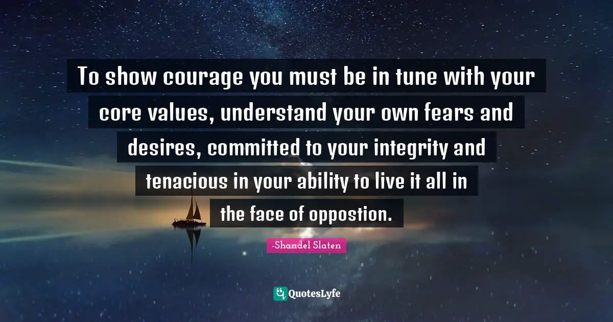 To show courage you must be in tune with your core values, understand your own fears and desires, committed to your integrity and tenacious in your ability to live it all in the face of oppostion.