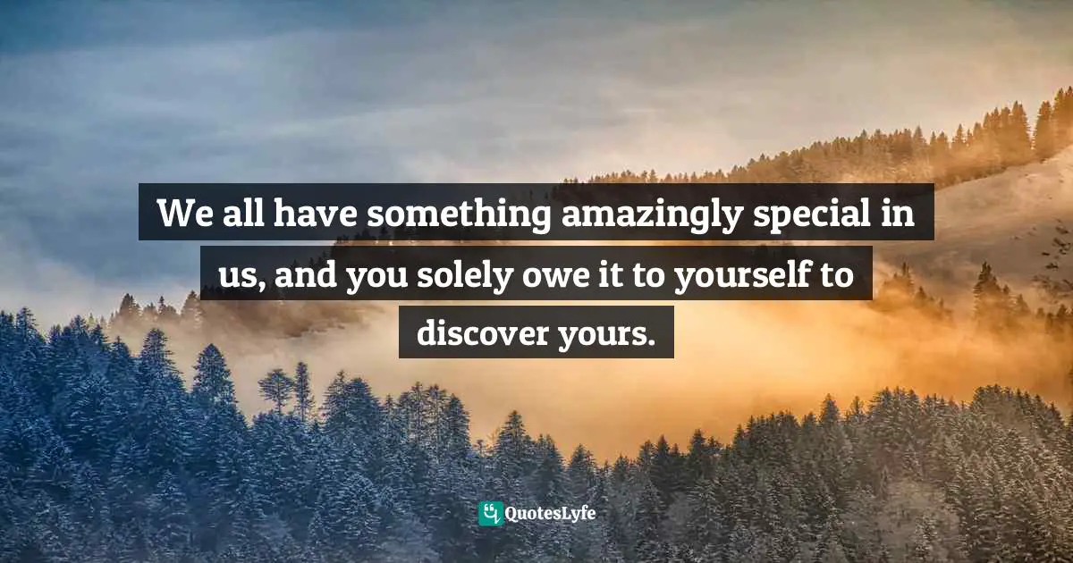 We all have something amazingly special in us, and you solely owe it to yourself to discover yours.