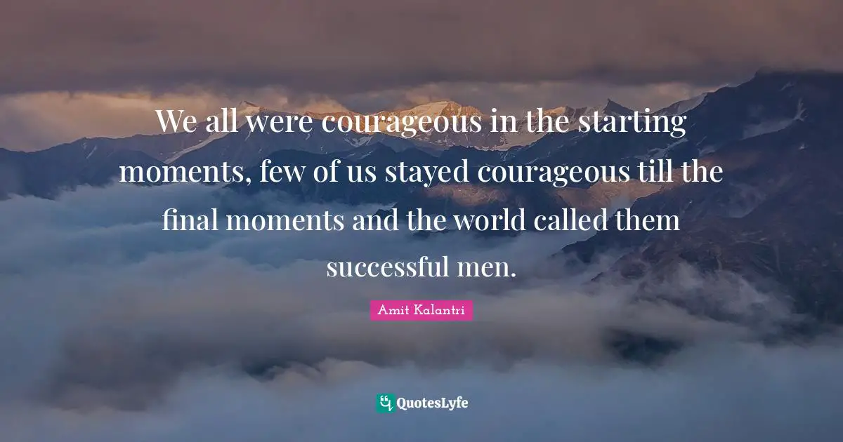 We all were courageous in the starting moments, few of us stayed courageous till the final moments and the world called them successful men.