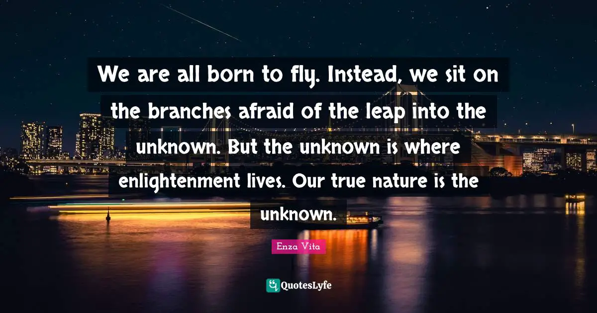 Enza Vita Quotes: We are all born to fly. Instead, we sit on the branches afraid of the leap into the unknown. But the unknown is where enlightenment lives. Our true nature is the unknown.