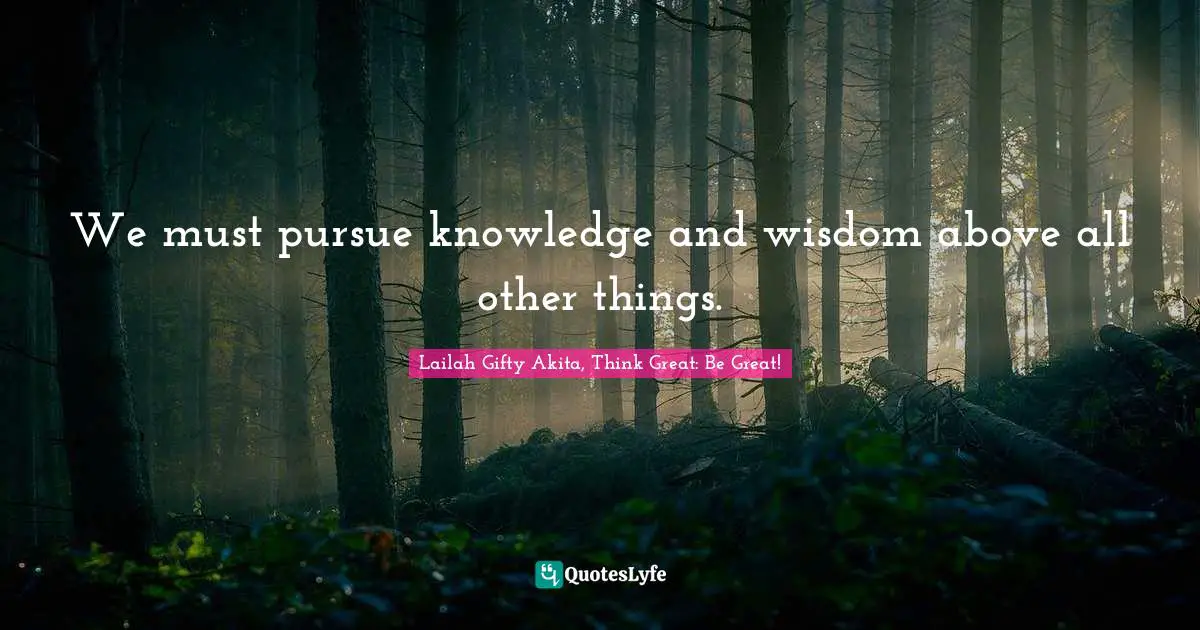 We must pursue knowledge and wisdom above all other things.