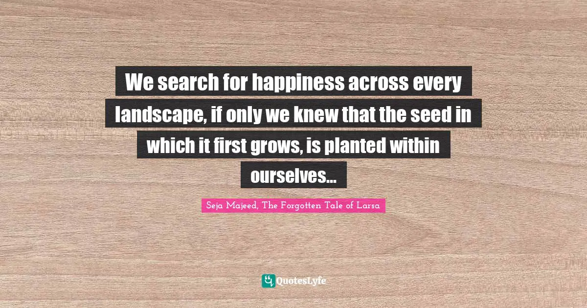 We search for happiness across every landscape, if only we knew that the seed in which it first grows, is planted within ourselves...