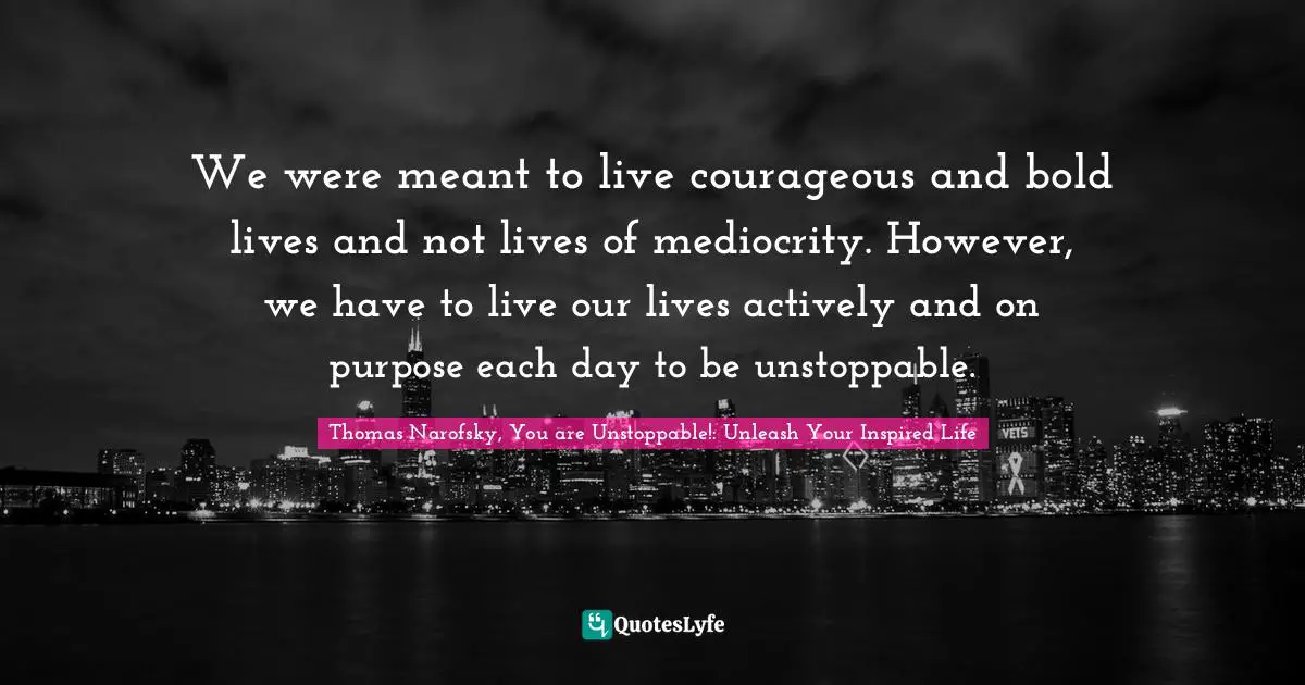 We were meant to live courageous and bold lives and not lives of mediocrity. However, we have to live our lives actively and on purpose each day to be unstoppable.