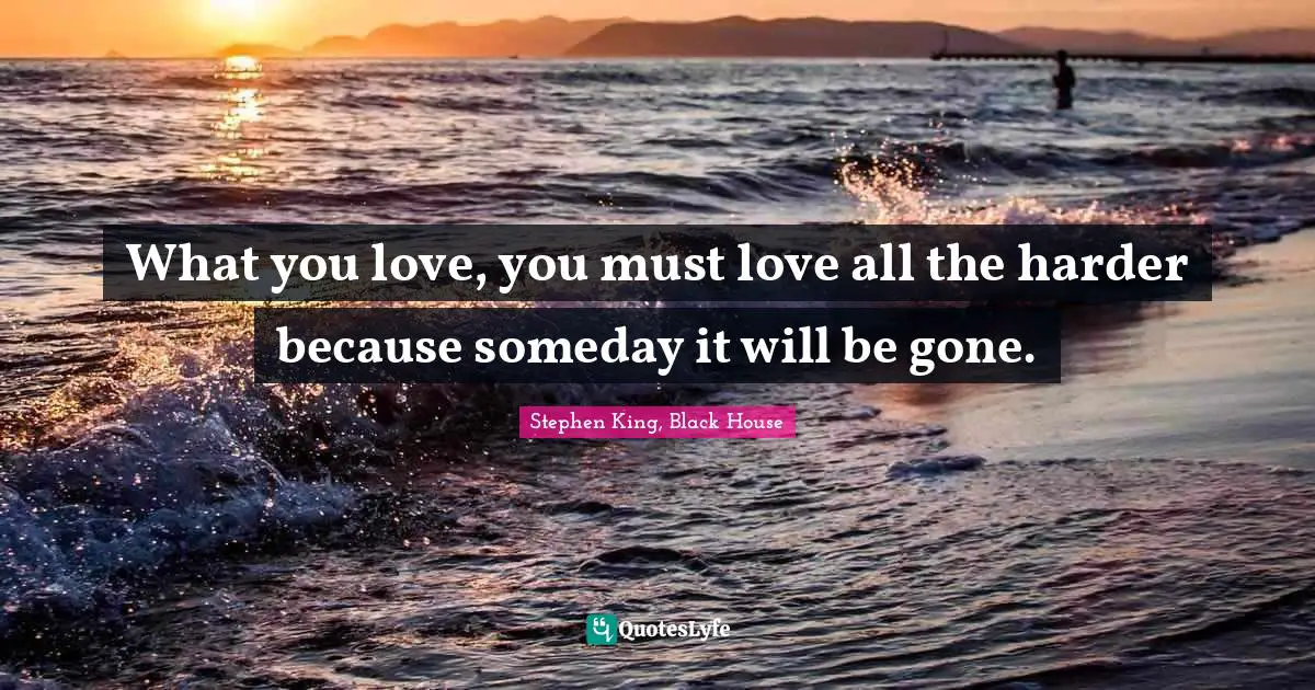 What you love, you must love all the harder because someday it will be gone.