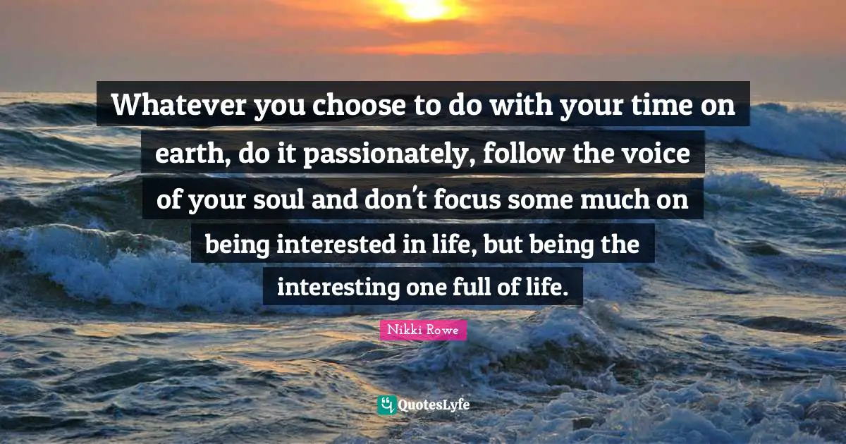 Whatever you choose to do with your time on earth, do it passionately, follow the voice of your soul and don't focus some much on being interested in life, but being the interesting one full of life.