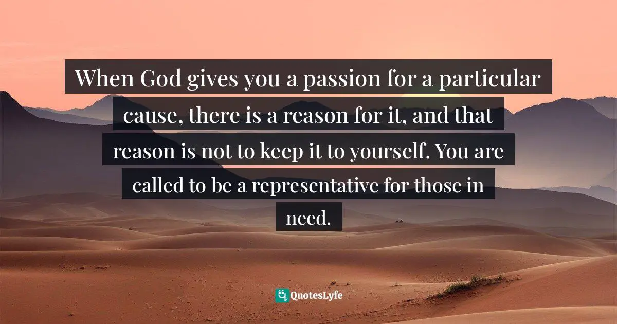 When God gives you a passion for a particular cause, there is a reason for it, and that reason is not to keep it to yourself. You are called to be a representative for those in need.