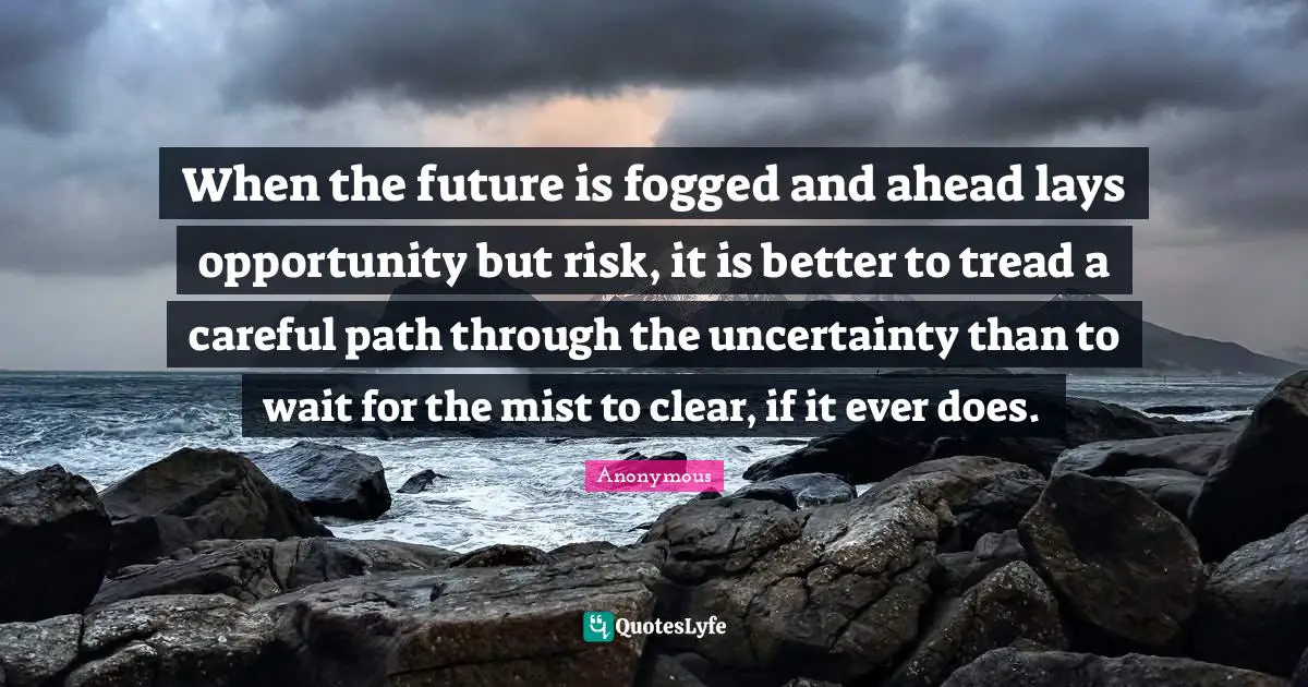 When the future is fogged and ahead lays opportunity but risk, it is better to tread a careful path through the uncertainty than to wait for the mist to clear, if it ever does.