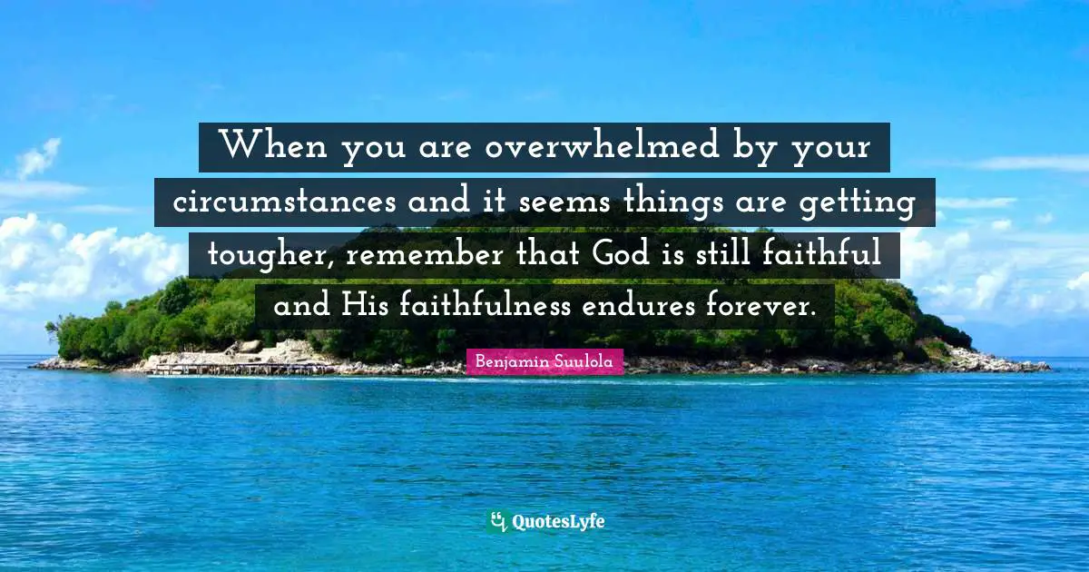 When you are overwhelmed by your circumstances and it seems things are getting tougher, remember that God is still faithful and His faithfulness endures forever.