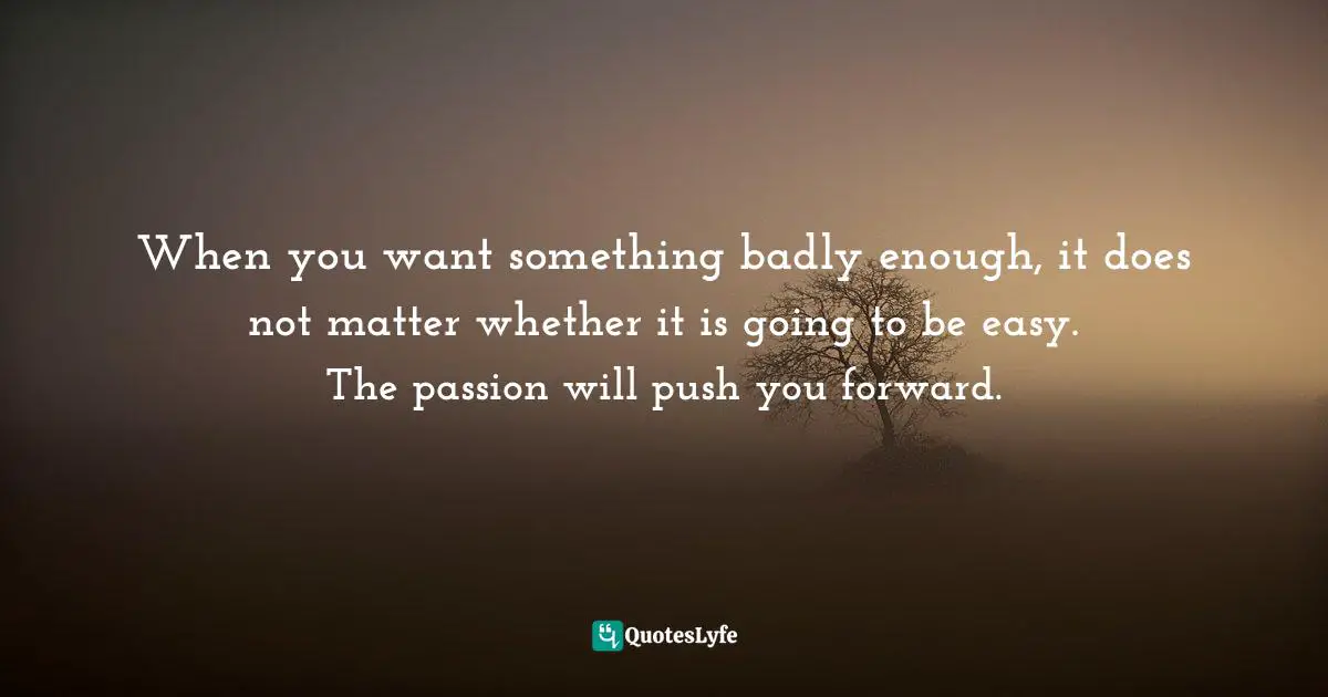 When you want something badly enough, it does not matter whether it is going to be easy. The passion will push you forward.