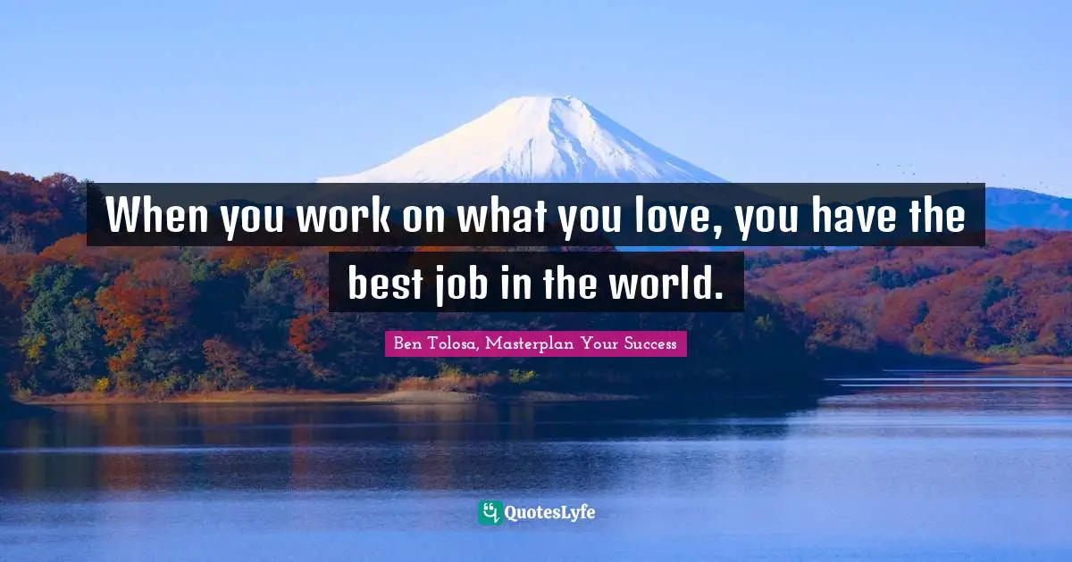 When you work on what you love, you have the best job in the world.