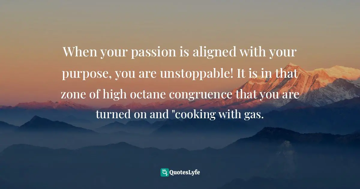 When your passion is aligned with your purpose, you are unstoppable! It is in that zone of high octane congruence that you are turned on and "cooking with gas.