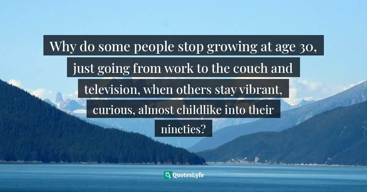 Why do some people stop growing at age 30, just going from work to the couch and television, when others stay vibrant, curious, almost childlike into their nineties?