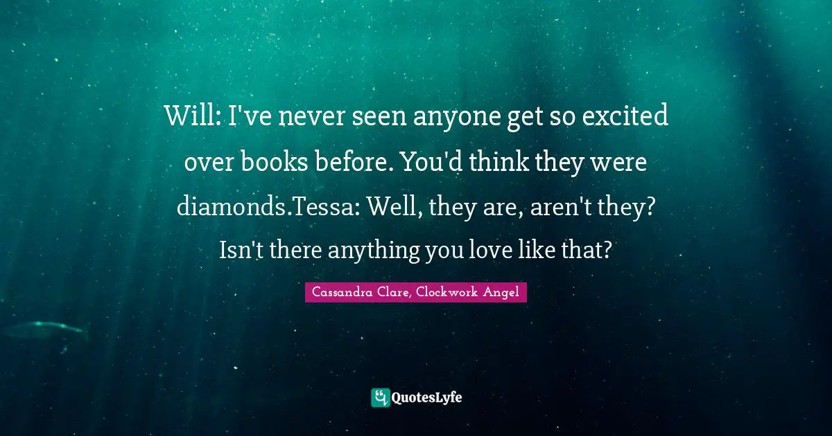 Cassandra Clare, Clockwork Angel Quotes: Will: I've never seen anyone get so excited over books before. You'd think they were diamonds.Tessa: Well, they are, aren't they? Isn't there anything you love like that?