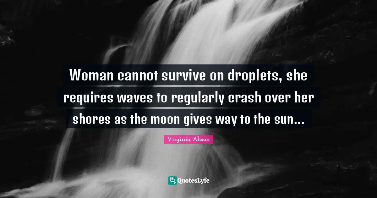 Woman cannot survive on droplets, she requires waves to regularly crash over her shores as the moon gives way to the sun...