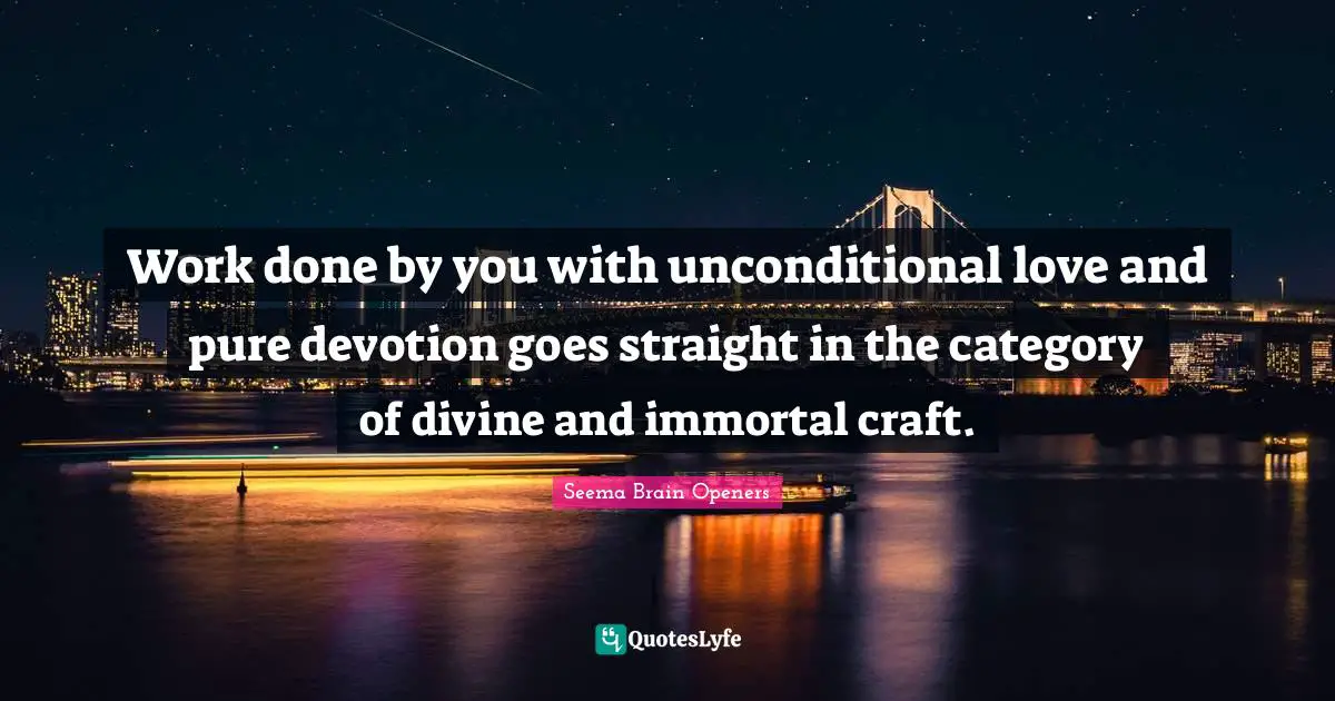 Work done by you with unconditional love and pure devotion goes straight in the category of divine and immortal craft.