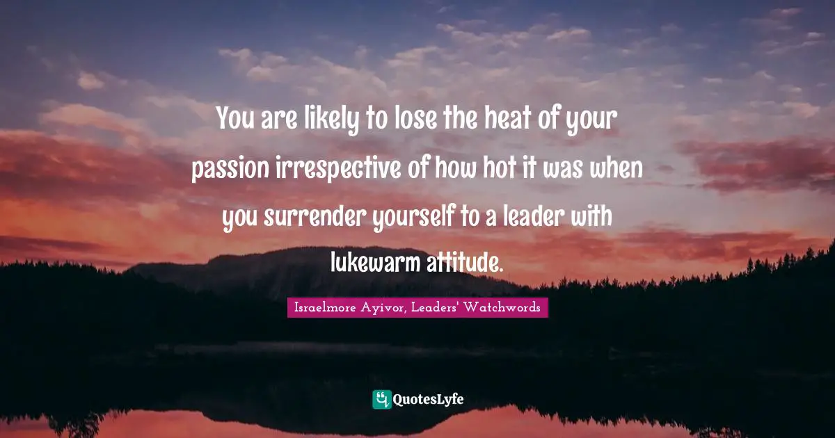 Israelmore Ayivor, Leaders' Watchwords Quotes: You are likely to lose the heat of your passion irrespective of how hot it was when you surrender yourself to a leader with lukewarm attitude.
