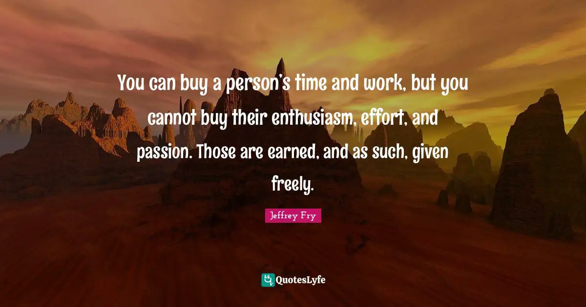 You can buy a person’s time and work, but you cannot buy their enthusiasm, effort, and passion. Those are earned, and as such, given freely.