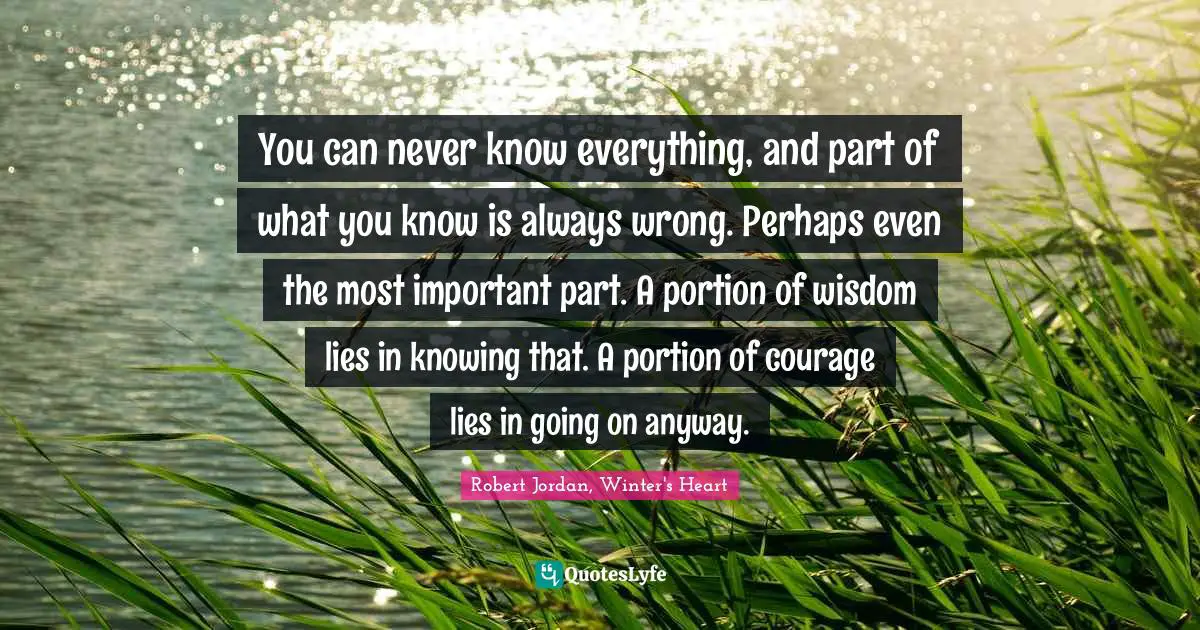 You can never know everything, and part of what you know is always wrong. Perhaps even the most important part. A portion of wisdom lies in knowing that. A portion of courage lies in going on anyway.