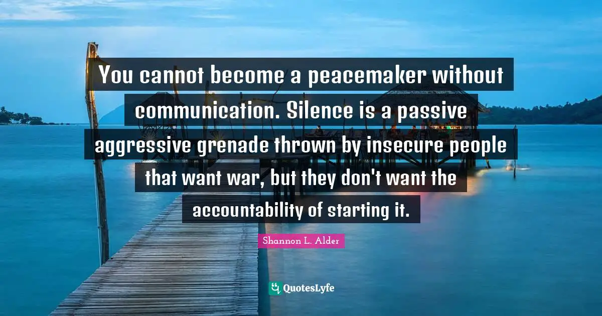 You cannot become a peacemaker without communication. Silence is a passive aggressive grenade thrown by insecure people that want war, but they don't want the accountability of starting it.