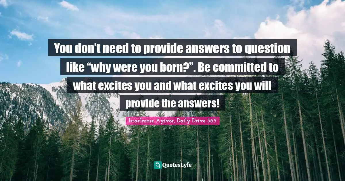 Israelmore Ayivor, Daily Drive 365 Quotes: You don’t need to provide answers to question like “why were you born?”. Be committed to what excites you and what excites you will provide the answers!