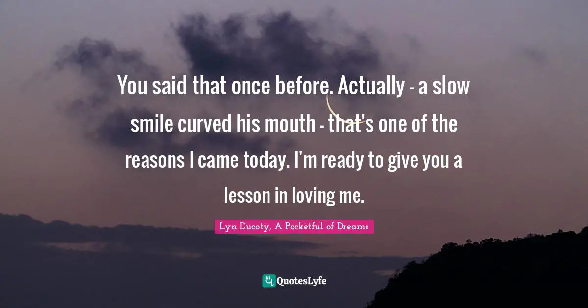 You said that once before. Actually - a slow smile curved his mouth - that's one of the reasons I came today. I'm ready to give you a lesson in loving me.