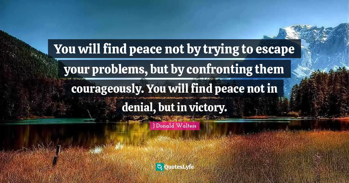 Deal With Quotes: "You will find peace not by trying to escape your problems, but by confronting them courageously. You will find peace not in denial, but in victory."
