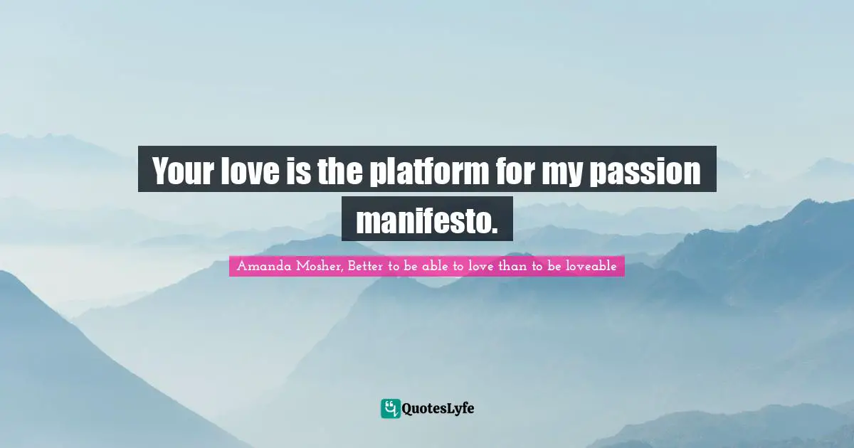 Amanda Mosher, Better to be able to love than to be loveable Quotes: Your love is the platform for my passion manifesto.