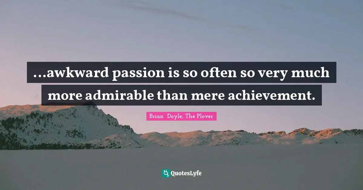 ...awkward passion is so often so very much more admirable than mere achievement.