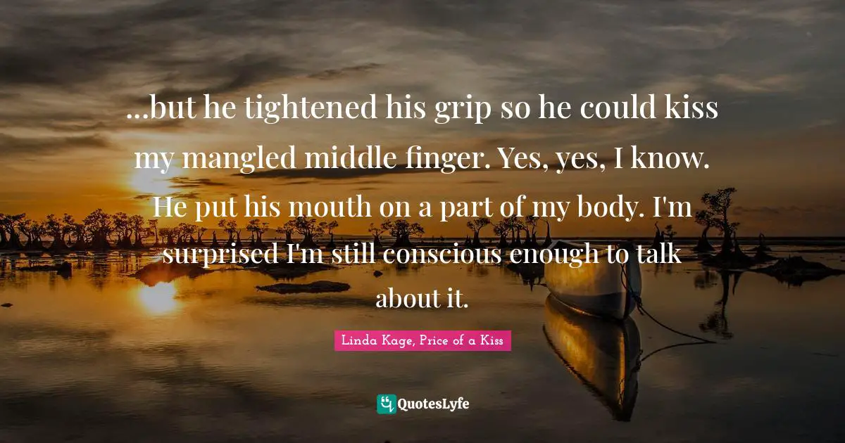 ...but he tightened his grip so he could kiss my mangled middle finger. Yes, yes, I know. He put his mouth on a part of my body. I'm surprised I'm still conscious enough to talk about it.