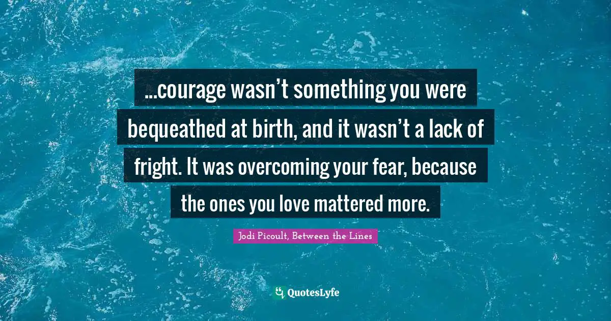 ...courage wasn’t something you were bequeathed at birth, and it wasn’t a lack of fright. It was overcoming your fear, because the ones you love mattered more.